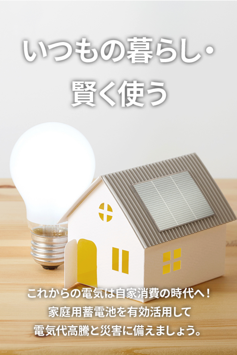 いつもの暮らし・賢く使う。これからの電気は自家消費の時代へ！家庭用蓄電池を有効活用して電気代高騰と災害に備えましょう。