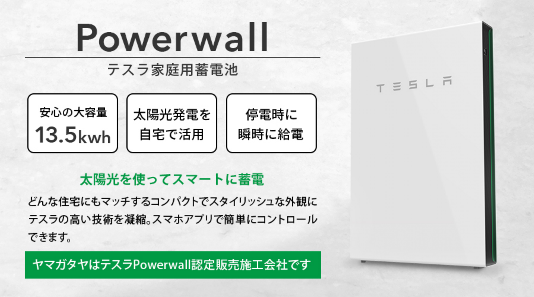 Powerwallテスラ家庭用蓄電池。「安心の大容量13.5kwh」「太陽光発電を自宅で活用」「停電時に瞬時に給電」太陽光を使ってスマートに蓄電。どんな住宅にもマッチするコンパクトでスタイリッシュな外観にテスラの高い技術を凝縮。スマホアプリで簡単にコントロールできます。(ヤマガタヤはテスラPowerwall認定販売施工会社です。)