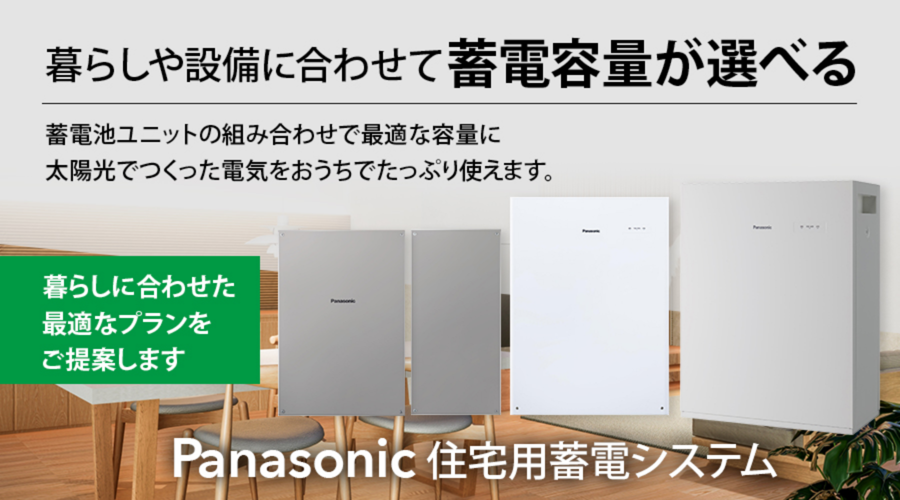 Panasonic住宅用蓄電システム。暮らしや設備に合わせて蓄電容量が選べる。蓄電池ユニットの組み合わせで最適な容量に太陽光でつくった電気をおうちでたっぷり使えます。暮らしに合わせた最適なプランをご提案します。